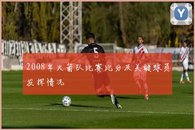 2008年火箭队比赛比分及关键球员发挥情况