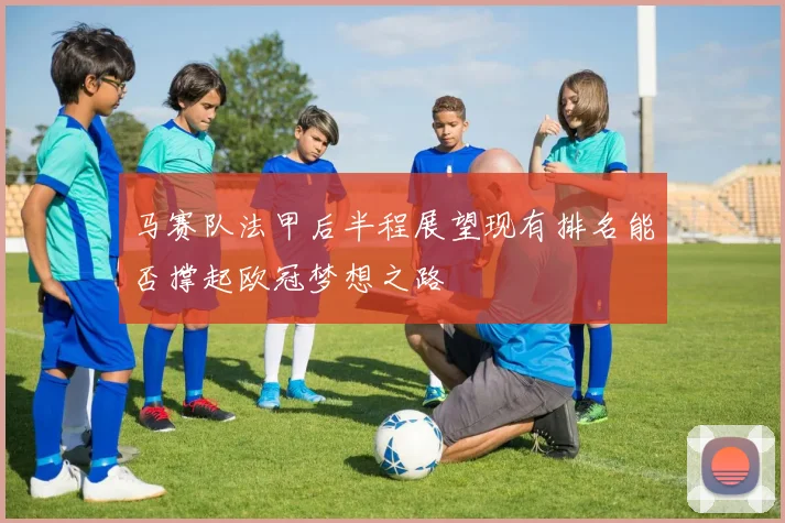 马赛队法甲后半程展望现有排名能否撑起欧冠梦想之路