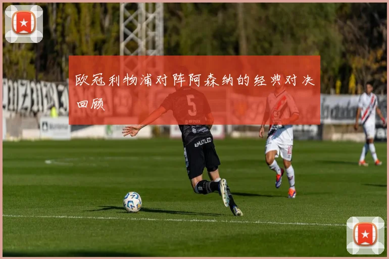 欧冠利物浦对阵阿森纳的经典对决回顾